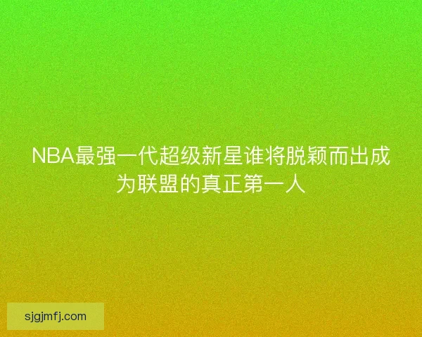 NBA最强一代超级新星谁将脱颖而出成为联盟的真正第一人