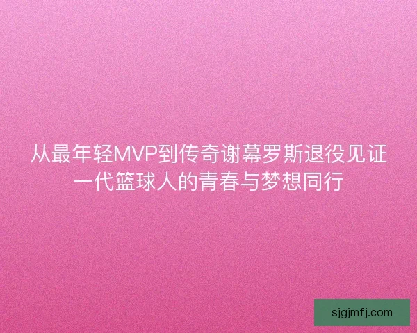 从最年轻MVP到传奇谢幕罗斯退役见证一代篮球人的青春与梦想同行