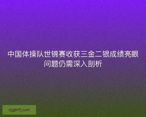 中国体操队世锦赛收获三金二银成绩亮眼问题仍需深入剖析