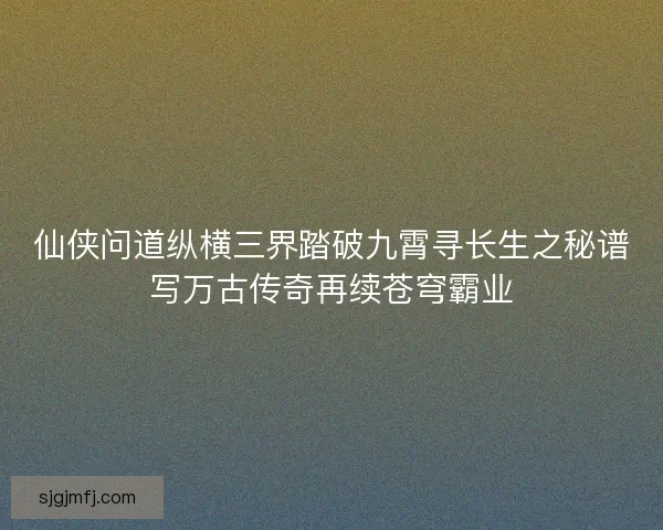 仙侠问道纵横三界踏破九霄寻长生之秘谱写万古传奇再续苍穹霸业