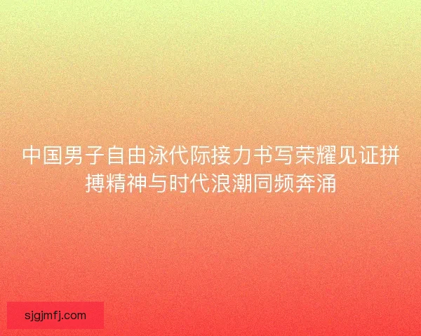 中国男子自由泳代际接力书写荣耀见证拼搏精神与时代浪潮同频奔涌