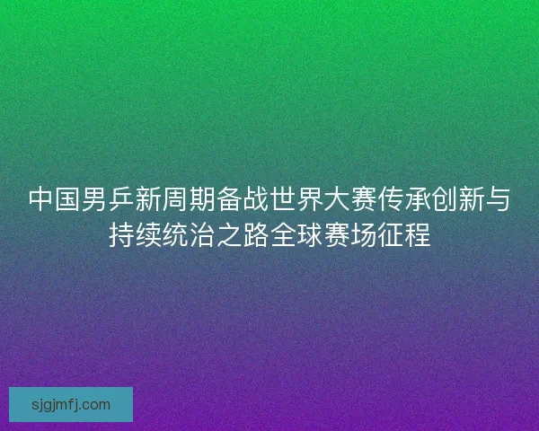 中国男乒新周期备战世界大赛传承创新与持续统治之路全球赛场征程