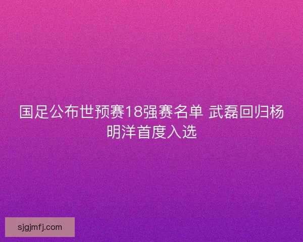 国足公布世预赛18强赛名单 武磊回归杨明洋首度入选